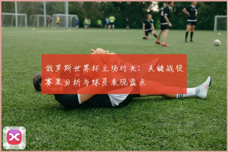 俄罗斯世界杯主场对决：关键战役赛果分析与球员表现盘点